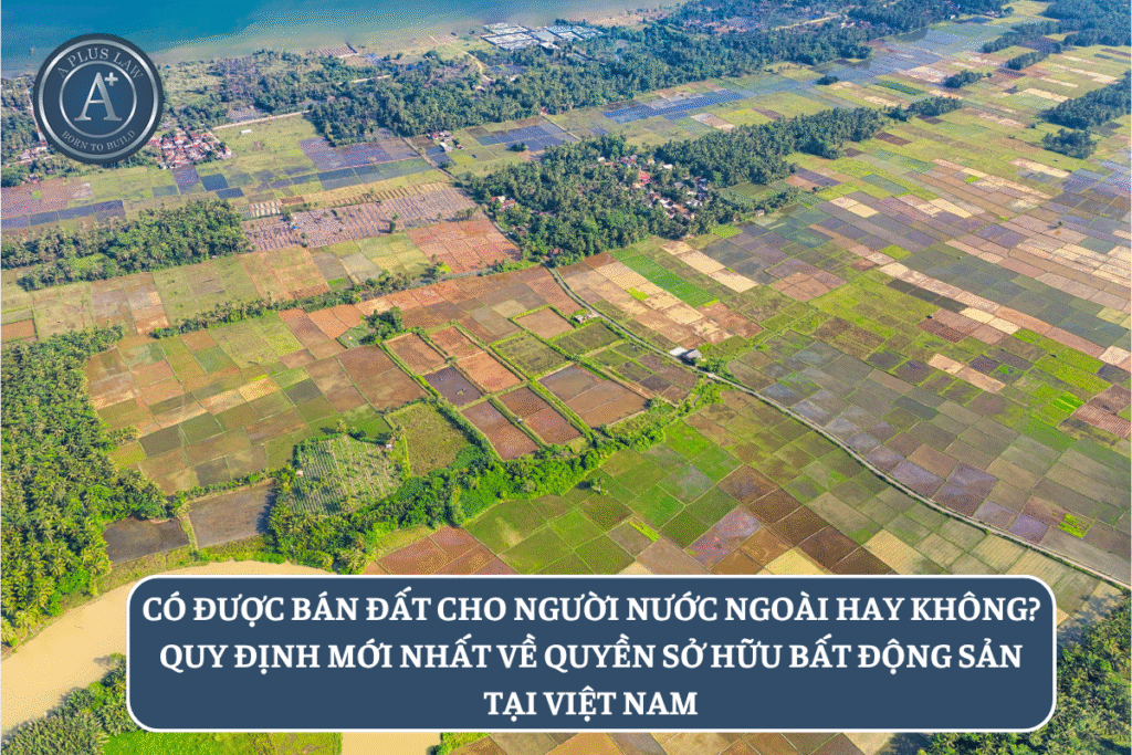 Có được bán đất cho người nước ngoài hay không? Quy định mới nhất về quyền sở hữu bất động sản tại Việt Nam